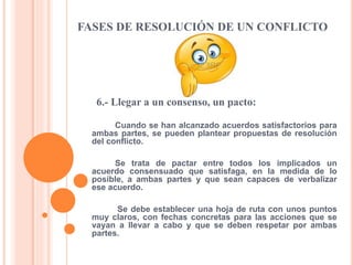 FASES DE RESOLUCIÓN DE UN CONFLICTO
6.- Llegar a un consenso, un pacto:
Cuando se han alcanzado acuerdos satisfactorios para
ambas partes, se pueden plantear propuestas de resolución
del conflicto.
Se trata de pactar entre todos los implicados un
acuerdo consensuado que satisfaga, en la medida de lo
posible, a ambas partes y que sean capaces de verbalizar
ese acuerdo.
Se debe establecer una hoja de ruta con unos puntos
muy claros, con fechas concretas para las acciones que se
vayan a llevar a cabo y que se deben respetar por ambas
partes.
 