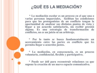 ¿QUÉ ES LA MEDIACIÓN?
* La mediación escolar es un proceso en el que una o
varias personas imparciales, facilitan las condiciones
para que los protagonistas de un conflicto tengan la
oportunidad de analizar sus distintos puntos de vista y
llegar a un acuerdo satisfactorio, sin recibir presión
alguna. Es una estrategia de transformación de
conflictos, no es un juicio ni un arbitraje.
* Por lo tanto se busca fundamentalmente un
acercamiento entre las partes en conflicto que les
permita llegar a acuerdos justos.
* La mediación, en consecuencia, es un proceso
voluntario, confidencial, flexible y participativo.
* Puede ser útil para reconstruir relaciones ya que
supone la creación de un nuevo espacio comunicativo.
 