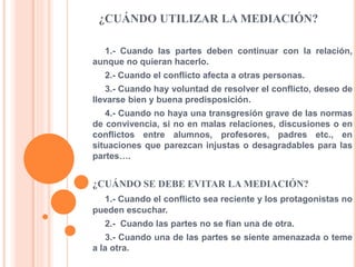 ¿CUÁNDO UTILIZAR LA MEDIACIÓN?
1.- Cuando las partes deben continuar con la relación,
aunque no quieran hacerlo.
2.- Cuando el conflicto afecta a otras personas.
3.- Cuando hay voluntad de resolver el conflicto, deseo de
llevarse bien y buena predisposición.
4.- Cuando no haya una transgresión grave de las normas
de convivencia, si no en malas relaciones, discusiones o en
conflictos entre alumnos, profesores, padres etc., en
situaciones que parezcan injustas o desagradables para las
partes….
¿CUÁNDO SE DEBE EVITAR LA MEDIACIÓN?
1.- Cuando el conflicto sea reciente y los protagonistas no
pueden escuchar.
2.- Cuando las partes no se fían una de otra.
3.- Cuando una de las partes se siente amenazada o teme
a la otra.
 