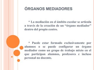ÓRGANOS MEDIADORES
* La mediación en el ámbito escolar se articula
a través de la creación de un “órgano mediador”
dentro del propio centro.
* Puede estar formado exclusivamente por
alumnos o se puede configurar un órgano
mediador como un grupo de trabajo mixto en el
que participan alumnos, profesores e incluso
personal no docente.
 