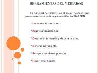 HERRAMIENTAS DEL MEDIADOR
La principal herramienta es el propio proceso, que
puede resumirse en la regla nemotécnica CADGER:
* Comenzar la discusión.
* Acumular información.
* Desarrollar la agenda y discutir la tarea.
* Generar movimiento.
* Escape a reuniones privadas.
* Resolver la disputa
 
