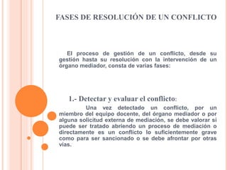 FASES DE RESOLUCIÓN DE UN CONFLICTO
El proceso de gestión de un conflicto, desde su
gestión hasta su resolución con la intervención de un
órgano mediador, consta de varias fases:
1.- Detectar y evaluar el conflicto:
Una vez detectado un conflicto, por un
miembro del equipo docente, del órgano mediador o por
alguna solicitud externa de mediación, se debe valorar si
puede ser tratado abriendo un proceso de mediación o
directamente es un conflicto lo suficientemente grave
como para ser sancionado o se debe afrontar por otras
vías.
 