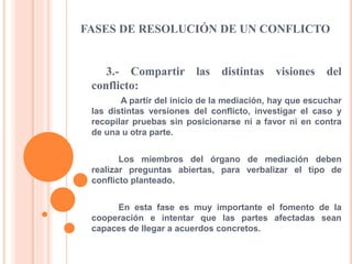 FASES DE RESOLUCIÓN DE UN CONFLICTO
3.- Compartir las distintas visiones del
conflicto:
A partir del inicio de la mediación, hay que escuchar
las distintas versiones del conflicto, investigar el caso y
recopilar pruebas sin posicionarse ni a favor ni en contra
de una u otra parte.
Los miembros del órgano de mediación deben
realizar preguntas abiertas, para verbalizar el tipo de
conflicto planteado.
En esta fase es muy importante el fomento de la
cooperación e intentar que las partes afectadas sean
capaces de llegar a acuerdos concretos.
 