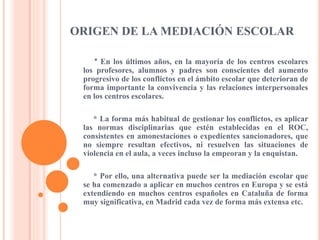 ORIGEN DE LA MEDIACIÓN ESCOLAR
* En los últimos años, en la mayoría de los centros escolares
los profesores, alumnos y padres son conscientes del aumento
progresivo de los conflictos en el ámbito escolar que deterioran de
forma importante la convivencia y las relaciones interpersonales
en los centros escolares.
* La forma más habitual de gestionar los conflictos, es aplicar
las normas disciplinarias que estén establecidas en el ROC,
consistentes en amonestaciones o expedientes sancionadores, que
no siempre resultan efectivos, ni resuelven las situaciones de
violencia en el aula, a veces incluso la empeoran y la enquistan.
* Por ello, una alternativa puede ser la mediación escolar que
se ha comenzado a aplicar en muchos centros en Europa y se está
extendiendo en muchos centros españoles en Cataluña de forma
muy significativa, en Madrid cada vez de forma más extensa etc.
 