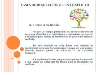 FASES DE RESOLUCIÓN DE UN CONFLICTO
8.- Cerrar la mediación:
Pasado un tiempo prudencial, es aconsejable que las
personas afectadas y el mediadores o mediadores se vuelvan
a encontrar para valorar el momento en el que se encuentra el
conflicto.
En esta reunión se debe hacer una revisión en
profundidad de lo que ha funcionado y lo que no y se pueden
plantear nuevas pautas de actuación si se considera
necesario.
La mediación finaliza preguntando qué les ha aportado
y qué grado de incidencia ha tenido para la resolución del
conflicto.
 