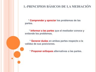 1.-PRINCIPIOS BÁSICOS DE LA MEDIACIÓN
* Comprender y apreciar los problemas de las
partes.
* Informar a las partes que el mediador conoce y
entiende los problemas.
* Generar dudas en ambas partes respecto a la
validez de sus posiciones.
* Proponer enfoques alternativos a las partes.
 