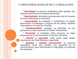 2.-PRINCIPIOS BÁSICOS DE LA MEDIACIÓN
* Neutralidad: la persona mediadora debe adoptar una
actitud neutral hacia el acuerdo alcanzado.
* Voluntariedad: las partes participantes han de hacerlo
de forma informada y voluntaria.
* Imparcialidad: el mediador o mediadores no deben
discriminar ni privilegiar a ninguna de las partes, respetar
voluntades y no imponer criterios.
* Confidencialidad: proteger la intimidad de las
personas en todo momento ni revelar información.
* Privacidad: el mediador debe procurar un lugar
adecuado en el que las partes se sientan cómodas.
* Libertad y seguridad: cada parte debe poder
expresarse con total libertad y seguridad.
* Igualdad y equidad comunicativa: la persona
mediadora tiene que facilitar esa igualdad en la
comunicación, para incrementar la seguridad y la libertad
de expresión
 