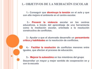 1.- OBJETIVOS DE LA MEDIACIÓN ESCOLAR
1.- Conseguir que disminuya la tensión en el aula y que
con ello mejore el ambiente en el centro escolar.
3.- Prevenir la violencia escolar en los centros
educativos, a través del aprendizaje de una herramienta
como la mediación escolar, orientada a la resolución
constructiva de conflictos.
3.- Ayudar a que el alumnado desarrolle un pensamiento
crítico y habilidades en la resolución de conflictos.
4.- Facilitar la resolución de conflictos menores entre
iguales, que afectan al proceso de educación.
5.- Mejorar la autoestima en los miembros del grupo
Desarrollar un mayor y mejor sentido de cooperación en y
con la escuela
 