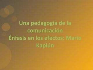 Una pedagogía de la
comunicación
Énfasis en los efectos: Mario
Kaplún
 