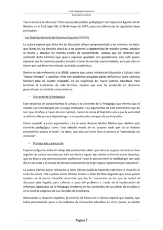 ¿Una Pedagogía Equivocada?
                                        Óscar Gómez Jiménez


Tras la lectura del discurso “Una equivocada política pedagógica” de Esperanza Aguirre Gil de
Biedma, en el Club Siglo XXI, el 26 de mayo de 1997; podemos diferencias las siguientes ideas
principales:

- Ley Orgánica General del Sistema Educativo (LOGSE).

La autora expone que dicha ley de Educación ofrece comprensividad a los alumnos, es decir,
que (hasta las los dieciséis años) da a los alumnos la oportunidad de estudiar juntos, estudiar
lo mismo y alcanzar los mismos niveles de conocimiento. Destaca que no tenemos que
confundir dicho término (que quiere expresar igualdad) con igualitarismo. Con esto quiere
expresar que los alumnos pueden estudiar y tener las mismas oportunidades, pero por ello no
tienen por qué tener los mismos resultados académicos.

Dentro de esta referencia a la LOGSE, expone que, como ministra de Educación y Cultura, hará
“mayor hincapié” a aquellos niños con problemas psíquicos (tanto deficiencia como carencia
familiar) para no quedar rezagados en las exigencias del nuevo sistema educativo. Para
terminar la explicación de este término, expone que éste ha producido un descenso
generalizado del nivel de conocimientos.

     Corriente de la Pedagogía.

Este descenso de conocimientos lo achaca a la corriente de la Pedagogía que intenta que el
estudio sea reemplazado por el juego motivador. Los argumentos de este comentario que da
son: que el niños, a través de este método, carece de notas al final del curso y que la autoridad
académica desaparece dejando lugar a un equivocado concepto de participación.

Como respaldo a estos argumentos, cita al autor Antonio Muñoz Molina que clasifica esta
corriente pedagógica como “una extraña manía de no aceptar nada que no se hubiera
previamente puesto al revés”, es decir, que esta corriente lleva al alumno al “aprendizaje sin
memoria”.

     Profesorado y educación.

Esperanza Aguirre alaba el trabajo del profesorado, dado que estos (o su gran mayoría) no han
seguido las pautas marcadas por esta corriente y siguen ejerciendo su función como docentes,
que les lleva a una desmoralización profesional “ante el abismo entre la realidad que ven cada
día en las aulas y el mundo de fantasía voluntarista de la farragosa reglamentación educativa”.

La autora intenta quitar relevancia a estas últimas palabras haciendo extensiva la situación al
resto de países. Cita a países como Estados Unidos o Gran Bretaña alegando que estos países
estaban en la misma situación educativa que (en los momentos en los que se realizó el
discurso) vivía España, pero salieron al paso del problema a través de la implantación de
refuerzos (aportados de la Pedagogía moderna) en los contenidos de sus planes de estudios y
en el nivel de exigencia de sus métodos de enseñanza.

Retomando la situación española, la ministra de Educación y Ciencia expone que España, que
había permanecido ajena a los métodos de renovación educativa en otros países, se estaba




                                            Página 2
 