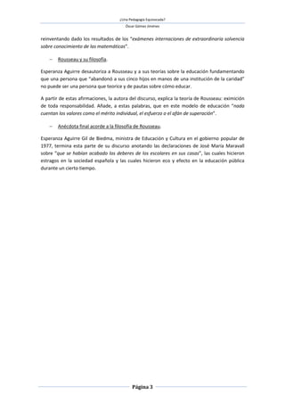 ¿Una Pedagogía Equivocada?
                                        Óscar Gómez Jiménez


reinventando dado los resultados de los “exámenes internaciones de extraordinaria solvencia
sobre conocimiento de las matemáticas”.

     Rousseau y su filosofía.

Esperanza Aguirre desautoriza a Rousseau y a sus teorías sobre la educación fundamentando
que una persona que “abandonó a sus cinco hijos en manos de una institución de la caridad”
no puede ser una persona que teorice y de pautas sobre cómo educar.

A partir de estas afirmaciones, la autora del discurso, explica la teoría de Rousseau: eximición
de toda responsabilidad. Añade, a estas palabras, que en este modelo de educación “nada
cuentan los valores como el mérito individual, el esfuerzo o el afán de superación”.

     Anécdota final acorde a la filosofía de Rousseau.

Esperanza Aguirre Gil de Biedma, ministra de Educación y Cultura en el gobierno popular de
1977, termina esta parte de su discurso anotando las declaraciones de José María Maravall
sobre “que se habían acabado los deberes de los escolares en sus casas”, las cuales hicieron
estragos en la sociedad española y las cuales hicieron eco y efecto en la educación pública
durante un cierto tiempo.




                                            Página 3
 