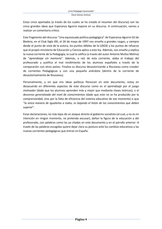 ¿Una Pedagogía Equivocada?
                                         Óscar Gómez Jiménez


Estos cinco apartados (a través de los cuales se ha creado el resumen del discurso) son las
cinco grandes ideas que Esperanza Aguirre expone en su discurso. A continuación, vamos a
realizar un comentario crítico.

Este fragmento del discurso “Una equivocada política pedagógica” de Esperanza Aguirre Gil de
Biedma, en el Club Siglo XXI, el 26 de mayo de 1997 nos enseña a grandes rasgos, y siempre
desde el punto de vista de la autora, los puntos débiles de la LOGSE y los puntos de refuerzo
que el propio ministerio de Educación y Ciencia aplica a esta ley. Además, nos enseña y explica
la nueva corriente de la Pedagogía, la cual la califica (a través del autor Antonio Muñoz Molina)
de “aprendizaje sin memoria”. Además, a raíz de esta corriente, alaba el trabajo del
profesorado y justifica el mal rendimiento de los alumnos españoles a través de la
comparación con otros países. Finaliza su discurso desautorizando a Rousseau como creador
de corrientes Pedagógicas y con una pequeña anécdota (dentro de la corriente de
desautorizamiento de Rousseau).

Personalmente, y sin que mis ideas políticas florezcan en este documento, estoy en
desacuerdo en diferentes aspectos de este discurso como es el aprendizaje por el juego
motivador (dado que los alumnos aprenden más y mejor que mediante clases teóricas), o el
descenso generalizado del nivel de conocimientos (dado que este no se ha producido por la
comprensividad, sino por la falta de eficiencia del sistema educativo de ese momento) o que
“la única manera de igualarlos a todos, es bajando el listón de los conocimientos que deben
superar”.

Estas declaraciones, no más lejos de un ataque directo al gobierno socialista (al cual, y no es mi
intención en ningún momento, no pretendo excusar), dañan la figura de la educación y del
profesorado, con palabras como las ya citadas en este documento y en el párrafo anterior. A
través de las palabras escogidas quiere dejar clara su postura ante los cambios educativos y las
nuevas corrientes pedagógicas que entran en España.




                                             Página 4
 