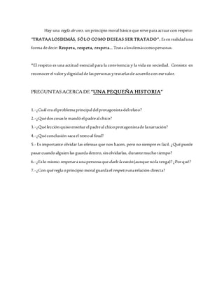 Hay una regla de oro, un principio moral básico que sirve para actuar con respeto:
“TRATAALOSDEMÁS, SÓLO COMO DESEAS SER TRATADO”. Esenrealidaduna
forma dedecir: Respeta, respeta, respeta… Trataalosdemáscomopersonas.
*El respeto es una actitud esencial para la convivencia y la vida en sociedad. Consiste en
reconocer el valor ydignidadde las personas ytratarlas de acuerdocon ese valor.
PREGUNTAS ACERCA DE “UNA PEQUEÑA HISTORIA”
1.-¿Cuál era el problema principal delprotagonista delrelato?
2.-¿Quédoscosas le mandóel padreal chico?
3.-¿Quélección quiso enseñar el padreal chico protagonistade lanarración?
4.-¿Quéconclusión saca el textoal final?
5.- Es importante olvidar las ofensas que nos hacen, pero no siempre es fácil. ¿Qué puede
pasar cuandoalguien las guarda dentro,sinolvidarlas, durantemucho tiempo?
6.-¿Eslo mismo respetar a unapersona quedarle la razón(aunque nola tenga)? ¿Porqué?
7.-¿Con quéregla oprincipio moral guarda elrespeto unarelación directa?
 