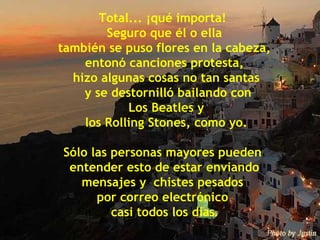 Total... ¡qué importa!  Seguro que él o ella también se puso flores en la cabeza,  entonó canciones protesta, hizo algunas cosas no tan santas y se destornilló bailando con Los Beatles y los Rolling Stones, como yo. Sólo las personas mayores pueden  entender esto de estar enviando  mensajes y  chistes pesados  por correo electrónico  casi todos los días . 