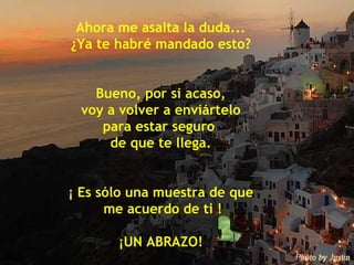 Ahora me asalta la duda... ¿Ya te habré mandado esto? Bueno, por si acaso, voy a volver a enviártelo  para estar seguro  de que te llega. ¡ Es sólo una muestra de que me acuerdo de ti ! ¡UN ABRAZO! 