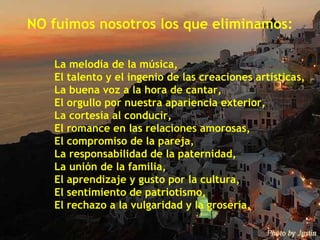 NO fuimos nosotros los que eliminamos: La melodía de la música, El talento y el ingenio de las creaciones artísticas, La buena voz a la hora de cantar, El orgullo por nuestra apariencia exterior, La cortesía al conducir, El romance en las relaciones amorosas, El compromiso de la pareja, La responsabilidad de la paternidad, La unión de la familia, El aprendizaje y gusto por la cultura, El sentimiento de patriotismo, El rechazo a la vulgaridad y la grosería, 