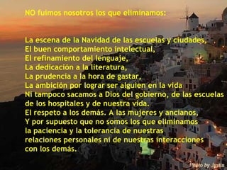 NO fuimos nosotros los que eliminamos: La escena de la Navidad de las escuelas y ciudades, El buen comportamiento intelectual, El refinamiento del lenguaje, La dedicación a la literatura, La prudencia a la hora de gastar, La ambición por lograr ser alguien en la vida Ni tampoco sacamos a Dios del gobierno, de las escuelas  de los hospitales y de nuestra vida. El respeto a los demás. A las mujeres y ancianos, Y por supuesto que no somos los que eliminamos  la paciencia y la tolerancia de nuestras  relaciones personales ni de nuestras interacciones  con los demás. 
