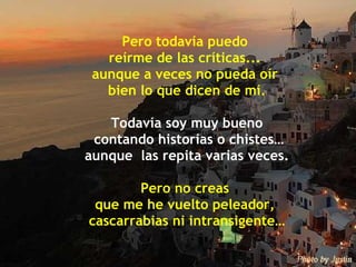 Pero todavía puedo  reírme de las críticas...  aunque a veces no pueda oír  bien lo que dicen de mí. Todavía soy muy bueno contando historias o chistes… aunque  las repita varias veces. Pero no creas  que me he vuelto peleador,  cascarrabias ni intransigente… 