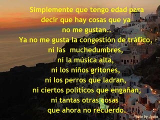 Simplemente que tengo edad para decir que hay cosas que ya  no me gustan… Ya no me gusta la congestión de tráfico,  ni las  muchedumbres,  ni la música alta,  ni los niños gritones,  ni los perros que ladran,  ni ciertos políticos que engañan, ni tantas otras cosas  que ahora no recuerdo. 