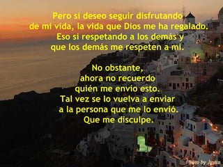 Pero sí deseo seguir disfrutando  de mi vida, la vida que Dios me ha regalado. Eso si respetando a los demás y que los demás me respeten a mi.  No obstante,  ahora no recuerdo  quién me envío esto.  Tal vez se lo vuelva a enviar  a la persona que me lo envió. Que me disculpe. 