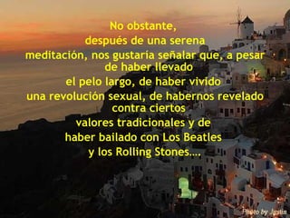 No obstante,  después de una serena meditación, nos gustaría señalar que, a pesar de haber llevado  el pelo largo, de haber vivido  una revolución sexual, de habernos revelado contra ciertos  valores tradicionales y de  haber bailado con Los Beatles  y los Rolling Stones…. 