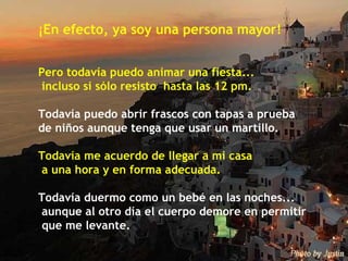 ¡En efecto, ya soy una persona mayor! Pero todavía puedo animar una fiesta...  incluso si sólo resisto  hasta las 12 pm. Todavía puedo abrir frascos con tapas a prueba  de niños aunque tenga que usar un martillo. Todavía me acuerdo de llegar a mi casa a una hora y en forma adecuada. Todavía duermo como un bebé en las noches...  aunque al otro día el cuerpo demore en permitir  que me levante. 