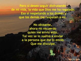 Pero sí deseo seguir disfrutando  de mi vida, la vida que Dios me ha regalado. Eso si respetando a los demás y que los demás me respeten a mi.  No obstante,  ahora no recuerdo  quién me envío esto.  Tal vez se lo vuelva a enviar  a la persona que me lo envió. Que me disculpe. 