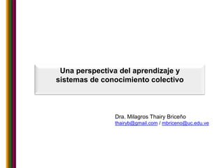 Una perspectiva del aprendizaje y
sistemas de conocimiento colectivo



               Dra. Milagros Thairy Briceño
               thairyb@gmail.com / mbriceno@uc.edu.ve
 