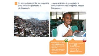 Es	
  necesario	
  aumentar	
  los	
  esfuerzos	
  
para	
  reducir	
  la	
  pobreza	
  y	
  la	
  
desigualdad…	
  
…	
  pero,	
  gracias	
  a	
  la	
  tecnología,	
  la	
  
educación	
  básica	
  está	
  llegando	
  a	
  todos	
  
los	
  rincones	
  
§ VPN	
  MPLS	
  de	
  10	
  Mbps	
  
para	
  5.500	
  escuelas	
  
públicas	
  del	
  estado	
  de	
  
São	
  Paulo	
  
§ Mayor	
  Red	
  de	
  escuelas	
  
conectadas	
  por	
  MPLS	
  
de	
  Latam	
  
§ Conec*vidad	
  a	
  internet	
  
de	
  11.254	
  
establecimientos	
  
educacionales,	
  
cubriendo	
  3,3	
  
millones	
  de	
  alumnos	
  
 