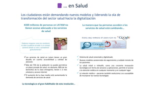 Los ciudadanos están demandando nuevos modelos y liderando la ola de
transformación del sector salud hacia la digitalización
#200	
  millones	
  de	
  personas	
  en	
  LATAM	
  no	
  
Benen	
  acceso	
  adecuado	
  a	
  los	
  servicios	
  
de	
  salud	
  
ü Los	
   servicios	
   de	
   salud	
   en	
   Latam	
   *enen	
   un	
   gran	
  
desamo	
   en	
   cuanto	
   accesibilidad	
   y	
   calidad	
   de	
  
atención	
  
ü Más	
  del	
  75%	
  de	
  la	
  población	
  no	
  puede	
  permi*rse	
  
un	
  plano	
  privado	
  de	
  salud,	
  no	
  obstante,	
  80%	
  de	
  los	
  
domicilios	
   de	
   la	
   clase	
   emergente,	
   *enen	
   1	
   ó	
   más	
  
celulares	
  y	
  acceso	
  internet	
  
ü El	
  aumento	
  de	
  la	
  clase	
  media	
  está	
  aumentando	
  la	
  
demanda	
  de	
  servicios	
  de	
  salud	
  
La	
  manera	
  que	
  las	
  personas	
  acceden	
  a	
  los	
  
servicios	
  de	
  salud	
  está	
  cambiando…	
  
Podemos	
  imaginar	
  como	
  les	
  cambiaría	
  
la	
  vida	
  si	
  pudieran	
  acceder	
  a	
  un	
  consejo	
  
sanitario	
  desde	
  su	
  casa	
  /	
  smartphone	
  
gratuitamente?	
  
ü Sistema	
  de	
  salud	
  conectado	
  y	
  digitalizado	
  
ü Nuevos	
  modelos	
  asistenciales	
  de	
  seguimiento	
  y	
  cuidado	
  remoto	
  de	
  
los	
  pacientes	
  
ü La	
   salud	
   móvil	
   o	
   mHealth,	
   como	
   una	
   creciente	
   innovación	
  
tecnológica	
  en	
  forma	
  de	
  sensores	
  y	
  aplicaciones,	
  permite	
  el	
  acceso	
  
a	
  la	
  atención	
  médica	
  en	
  cualquier	
  momento	
  y	
  en	
  cualquier	
  lugar	
  
ü La	
  relación	
  médico	
  –	
  paciente	
  también	
  evoluciona	
  y	
  es	
  suscep*ble	
  
de	
  incorporar	
  las	
  nuevas	
  tecnologías	
  
La	
  tecnología	
  es	
  el	
  gran	
  habilitador	
  de	
  esta	
  revolución…	
  
…	
  en	
  Salud	
  
 