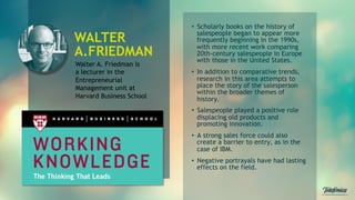 Walter A. Friedman is
a lecturer in the
Entrepreneurial
Management unit at
Harvard Business School
•  Scholarly books on the history of
salespeople began to appear more
frequently beginning in the 1990s,
with more recent work comparing
20th-century salespeople in Europe
with those in the United States.
•  In addition to comparative trends,
research in this area attempts to
place the story of the salesperson
within the broader themes of
history.
•  Salespeople played a positive role
displacing old products and
promoting innovation.
•  A strong sales force could also
create a barrier to entry, as in the
case of IBM.
•  Negative portrayals have had lasting
effects on the field.
WALTER
A.FRIEDMAN
 