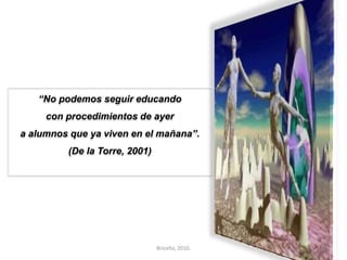 “No podemos seguir educando 
con procedimientos de ayer 
a alumnos que ya viven en el mañana”. 
(De la Torre, 2001) 
Briceño, 2010. 25 
 