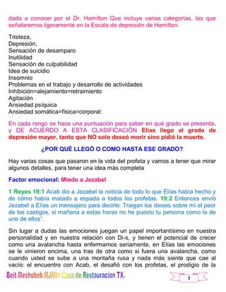 3
dada a conocer por el Dr. Hamilton Que incluye varias categorías, las que
señalaremos ligeramente en la Escala de depresión de Hamilton.
Tristeza,
Depresión,
Sensación de desamparo
Inutilidad
Sensación de culpabilidad
Idea de suicidio
Insomnio
Problemas en el trabajo y desarrollo de actividades
Inhibición=alejamiento=retraimiento
Agitación
Ansiedad psíquica
Ansiedad somática=física=corporal:
En cada rango se hace una puntuación para saber en qué grado se presenta,
y DE ACUERDO A ESTA CLASIFICACIÓN Elías llego al grado de
depresión mayor, tanto que NO solo deseó morir sino pidió la muerte.
¿POR QUÉ LLEGÓ O COMO HASTA ESE GRADO?
Hay varias cosas que pasaron en la vida del profeta y vamos a tener que mirar
algunos detalles, para tener una idea más completa
Factor emocional: Miedo a Jezabel
1 Reyes 19:1 Acab dio a Jezabel la noticia de todo lo que Elías había hecho y
de cómo había matado a espada a todos los profetas. 19:2 Entonces envió
Jezabel a Elías un mensajero para decirle: Traigan los dioses sobre mí el peor
de los castigos, si mañana a estas horas no he puesto tu persona como la de
uno de ellos”.
Sin lugar a dudas las emociones juegan un papel importantísimo en nuestra
personalidad y en nuestra relación con Di-s, y tienen el potencial de crecer
como una avalancha hasta enfermarnos seriamente, en Elías las emociones
se le vinieron encima, una tras de otra como si fuera una avalancha, como
cuando usted se sube a una montaña rusa y nada más siente que cae al
vacío: el encuentro con Acab, el desafió con los profetas, el prodigio de la
 
