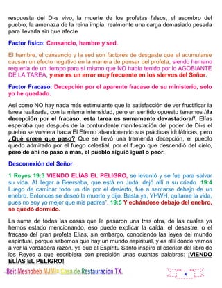 4
respuesta del Di-s vivo, la muerte de los profetas falsos, el asombro del
pueblo, la amenaza de la reina impía, realmente una carga demasiado pesada
para llevarla sin que afecte
Factor físico: Cansancio, hambre y sed.
El hambre, el cansancio y la sed son factores de desgaste que al acumularse
causan un efecto negativo en la manera de pensar del profeta, siendo humano
requería de un tiempo para sí mismo que NO había tenido por lo AGOBIANTE
DE LA TAREA, y ese es un error muy frecuente en los siervos del Señor.
Factor Fracaso: Decepción por el aparente fracaso de su ministerio, solo
yo he quedado.
Así como NO hay nada más estimulante que la satisfacción de ver fructificar la
tarea realizada, con la misma intensidad, pero en sentido opuesto tenemos //la
decepción por el fracaso, esta tarea es sumamente devastadora//, Elías
esperaba que después de la contundente manifestación del poder de Di-s el
pueblo se volviera hacia El Eterno abandonando sus prácticas idolátricas, pero
¿Qué creen que paso? Que se llevó una tremenda decepción, el pueblo
quedo admirado por el fuego celestial, por el fuego que descendió del cielo,
pero de ahí no paso a mas, el pueblo siguió igual o peor.
Desconexión del Señor
1 Reyes 19:3 VIENDO ELÍAS EL PELIGRO, se levantó y se fue para salvar
su vida. Al llegar a Beerseba, que está en Judá, dejó allí a su criado. 19:4
Luego de caminar todo un día por el desierto, fue a sentarse debajo de un
enebro. Entonces se deseó la muerte y dijo: Basta ya, YHWH, quítame la vida,
pues no soy yo mejor que mis padres”. 19:5 Y echándose debajo del enebro,
se quedó dormido.
La suma de todas las cosas que le pasaron una tras otra, de las cuales ya
hemos estado mencionando, eso puede explicar la caída, el desastre, o el
fracaso del gran profeta Elías, sin embargo, conociendo las leyes del mundo
espiritual, porque sabemos que hay un mundo espiritual, y es allí donde vamos
a ver la verdadera razón, ya que el Espíritu Santo inspiro al escritor del libro de
los Reyes a que escribiera con precisión unas cuantas palabras: ¡VIENDO
ELÍAS EL PELIGRO!
 