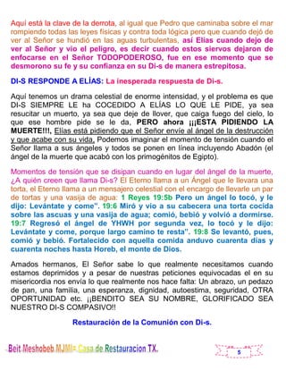 5
Aquí está la clave de la derrota, al igual que Pedro que caminaba sobre el mar
rompiendo todas las leyes físicas y contra toda lógica pero que cuando dejó de
ver al Señor se hundió en las aguas turbulentas, así Elías cuando dejo de
ver al Señor y vio el peligro, es decir cuando estos siervos dejaron de
enfocarse en el Señor TODOPODEROSO, fue en ese momento que se
desmorono su fe y su confianza en su Di-s de manera estrepitosa.
DI-S RESPONDE A ELÍAS: La inesperada respuesta de Di-s.
Aquí tenemos un drama celestial de enorme intensidad, y el problema es que
DI-S SIEMPRE LE ha COCEDIDO A ELÍAS LO QUE LE PIDE, ya sea
resucitar un muerto, ya sea que deje de llover, que caiga fuego del cielo, lo
que ese hombre pide se le da, PERO ahora ¡¡¡ESTA PIDIENDO LA
MUERTE!!!, Elías está pidiendo que el Señor envíe al ángel de la destrucción
y que acabe con su vida, Podemos imaginar el momento de tensión cuando el
Señor llama a sus ángeles y todos se ponen en línea incluyendo Abadón (el
ángel de la muerte que acabó con los primogénitos de Egipto).
Momentos de tensión que se disipan cuando en lugar del ángel de la muerte,
¿A quién creen que llama Di-s? El Eterno llama a un Ángel que le llevara una
torta, el Eterno llama a un mensajero celestial con el encargo de llevarle un par
de tortas y una vasija de agua: 1 Reyes 19:5b Pero un ángel lo tocó, y le
dijo: Levántate y come”. 19:6 Miró y vio a su cabecera una torta cocida
sobre las ascuas y una vasija de agua; comió, bebió y volvió a dormirse.
19:7 Regresó el ángel de YHWH por segunda vez, lo tocó y le dijo:
Levántate y come, porque largo camino te resta”. 19:8 Se levantó, pues,
comió y bebió. Fortalecido con aquella comida anduvo cuarenta días y
cuarenta noches hasta Horeb, el monte de Dios.
Amados hermanos, El Señor sabe lo que realmente necesitamos cuando
estamos deprimidos y a pesar de nuestras peticiones equivocadas el en su
misericordia nos envía lo que realmente nos hace falta: Un abrazo, un pedazo
de pan, una familia, una esperanza, dignidad, autoestima, seguridad, OTRA
OPORTUNIDAD etc. ¡¡BENDITO SEA SU NOMBRE, GLORIFICADO SEA
NUESTRO DI-S COMPASIVO!!
Restauración de la Comunión con Di-s.
 