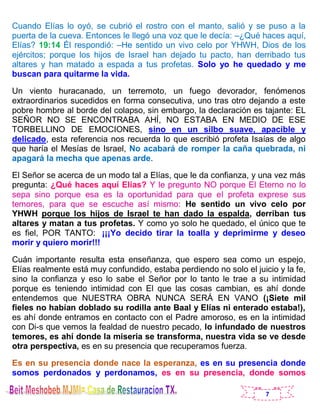 7
Cuando Elías lo oyó, se cubrió el rostro con el manto, salió y se puso a la
puerta de la cueva. Entonces le llegó una voz que le decía: –¿Qué haces aquí,
Elías? 19:14 Él respondió: –He sentido un vivo celo por YHWH, Dios de los
ejércitos; porque los hijos de Israel han dejado tu pacto, han derribado tus
altares y han matado a espada a tus profetas. Solo yo he quedado y me
buscan para quitarme la vida.
Un viento huracanado, un terremoto, un fuego devorador, fenómenos
extraordinarios sucedidos en forma consecutiva, uno tras otro dejando a este
pobre hombre al borde del colapso, sin embargo, la declaración es tajante: EL
SEÑOR NO SE ENCONTRABA AHÍ, NO ESTABA EN MEDIO DE ESE
TORBELLINO DE EMOCIONES, sino en un silbo suave, apacible y
delicado, esta referencia nos recuerda lo que escribió profeta Isaías de algo
que haría el Mesías de Israel, No acabará de romper la caña quebrada, ni
apagará la mecha que apenas arde.
El Señor se acerca de un modo tal a Elías, que le da confianza, y una vez más
pregunta: ¿Qué haces aquí Elías? Y le pregunto NO porque El Eterno no lo
sepa sino porque esa es la oportunidad para que el profeta exprese sus
temores, para que se escuche así mismo: He sentido un vivo celo por
YHWH porque los hijos de Israel te han dado la espalda, derriban tus
altares y matan a tus profetas. Y como yo solo he quedado, el único que te
es fiel, POR TANTO: ¡¡¡Yo decido tirar la toalla y deprimirme y deseo
morir y quiero morir!!!
Cuán importante resulta esta enseñanza, que espero sea como un espejo,
Elías realmente está muy confundido, estaba perdiendo no solo el juicio y la fe,
sino la confianza y eso lo sabe el Señor por lo tanto le trae a su intimidad
porque es teniendo intimidad con El que las cosas cambian, es ahí donde
entendemos que NUESTRA OBRA NUNCA SERÁ EN VANO (¡Siete mil
fieles no habían doblado su rodilla ante Baal y Elías ni enterado estaba!),
es ahí donde entramos en contacto con el Padre amoroso, es en la intimidad
con Di-s que vemos la fealdad de nuestro pecado, lo infundado de nuestros
temores, es ahí donde la miseria se transforma, nuestra vida se ve desde
otra perspectiva, es en su presencia que recuperamos fuerza.
Es en su presencia donde nace la esperanza, es en su presencia donde
somos perdonados y perdonamos, es en su presencia, donde somos
 