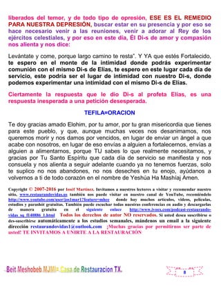 8
liberados del temor, y de todo tipo de opresión, ESE ES EL REMEDIO
PARA NUESTRA DEPRESIÓN, buscar estar en su presencia y por eso se
hace necesario venir a las reuniones, venir a adorar al Rey de los
ejércitos celestiales, y por eso en este día, Él Di-s de amor y compasión
nos alienta y nos dice:
Levántate y come, porque largo camino te resta”. Y YA que estés Fortalecido,
te espero en el monte de la intimidad donde podrás experimentar
comunión con el mismo Di-s de Elías, te espero en este lugar cada día de
servicio, este podría ser el lugar de intimidad con nuestro Di-s, donde
podemos experimentar una intimidad con el mismo Di-s de Elías.
Ciertamente la respuesta que le dio Di-s al profeta Elías, es una
respuesta inesperada a una petición desesperada.
TEFILA=ORACION
Te doy gracias amado Elohim, por tu amor, por tu gran misericordia que tienes
para este pueblo, y que, aunque muchas veces nos desanimamos, nos
queremos morir y nos damos por vencidos, en lugar de enviar un ángel a que
acabe con nosotros, en lugar de eso envías a alguien a fortalecernos, envías a
alguien a alimentarnos, porque TU sabes lo que realmente necesitamos, y
gracias por Tu Santo Espíritu que cada día de servicio se manifiesta y nos
consuela y nos alienta a seguir adelante cuando ya no tenemos fuerzas, solo
te suplico no nos abandones, no nos deseches en tu enojo, ayúdanos a
volvernos a ti de todo corazón en el nombre de Yeshúa Ha Mashíaj Amen.
Copyright © 2007-2016 por Ioséf Martínez. Invitamos a nuestros lectores a visitar y recomendar nuestro
sitio, www.restaurandovidas.us también nos puede visitar en nuestro canal de YouTube, recomiéndelo
http://www.youtube.com/user/jos1mar1?feature=mhee donde hay muchos artículos, videos, películas,
estudios y parashót gratuitas. También puede escuchar todas nuestras conferencias en audio y descargarlas
de manera gratuita en el siguiente enlace http://www.ivoox.com/podcast-restaurando-
vidas_sq_f140886_1.html Todos los derechos de autor NO reservados. Si usted desea suscribirse o
des-suscribirse automáticamente a los estudios semanales, mándenos un email a la siguiente
dirección restaurandovidas1@outlook.com ¡Muchas gracias por permitirnos ser parte de
usted! TE INVITAMOS A UNIRTE A LA RESTAURACIÓN
 