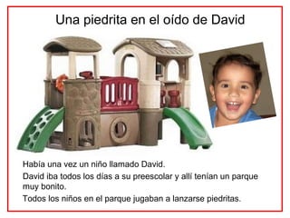 Una piedrita en el oído de David




Había una vez un niño llamado David.
David iba todos los días a su preescolar y allí tenían un parque
muy bonito.
Todos los niños en el parque jugaban a lanzarse piedritas.
 
