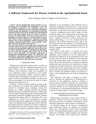 Proceedings of the 3rd Annual                                                                                               SuRP-A05.4
IEEE Conference on Automation Science and Engineering
Scottsdale, AZ, USA, Sept 22-25, 2007



A Software Framework for Process Control in the Agroindustrial Sector
                                      Monica Reggiani, Massimo Zuppini, and Paolo Fiorini


   Abstract— Recent manufacturing systems introduce an ever                 approaches to the distribution of data (ICEStorm) and to
increasing needs of ﬂexibility and adaptability to cope with                component management (ICEGrid) allow to cope with the
the changing requirements of the organization and of the                    requirements of timeliness and accuracy of information that
customers. The continuous process of expansion, modiﬁcation,
revision, testing, and repairing is even exacerbated in small and           has become a critical factor in the overall business process.
medium-size ﬁrms, such as those operating in the agroindustrial                However, a middleware such as ICE is simply a tool for
sector in the Veneto region, where our center of research is                connecting objects across heterogeneous processing nodes,
located. The limited number of resources, indeed, prevent the               but does not implement an application by itself. Additional
possibility to use part of them for a research activity to setup a          work is required to develop a software architecture sup-
more efﬁcient software infrastructure. Approaches promoting
software reuse, such as developing a common framework and                   porting manufacturing, as it is not a standard client/server
exploiting components-off-the-shelf, could potentially drasti-              application. The resulting architecture must be able to sup-
cally reduce the development time and cost.                                 port systems that grow in complexity, size, and heterogeneity
The aim of this paper is to investigate how mainstream and                  and, therefore, it cannot be an accidental by-product of the
advanced features of Internet Communications Engine (ICE),                  software acquisition and integration process but must be
an object-oriented distributed middleware can be put at work
to meet the requirements of novel manufacturing applications.               carefully crafted.
We show that ICE properties and services can be relied                         The purpose of this paper is to describe how main-
upon to meet performance and functional requirements of                     stream and advanced features of a modern object-oriented
agroindustrial manufacturing systems. The effectiveness and                 middleware can be exploited to meet the requirements of
suitability for agroindustrial applications are tested by means             manufacturing applications in the agroindustrial sector. This
of a software framework exploiting ICE service. A prototype
application built based on the framework is described.                      sector has been chosen for its importance for the industrial
                                                                            base of the Veneto region, where our center of research is
                      I. INTRODUCTION                                       located. Most of the local industry is composed of small and
                                                                            medium-sized ﬁrms, often born with characteristics of family
   Manufacturing information systems possess a unique set                   management enterprise, that till now worked mostly at local
of requirements, which are continuously increasing in com-                  level but that are now experimenting new kinds of collabo-
plexity. While in the past, centralized ad-hoc system ar-                   rations beside national borders. This process exacerbates the
chitecture, often client/server based, were acceptable, the                 needs of ﬂexible and adaptable solutions and asked for a
novel challenging business requirements of the modern                       change in the development process of their manufacturing
manufacturing organizations requires a different approach.                  solutions.
Component-based development and software reuse are re-                         The remaining of the paper is organized as follows.
quired to achieve the portability, ﬂexibility, data abstraction,            Section 2 describes the requirements of manufacturing ar-
and low development cost which are the goals of modern                      chitectures for new applications. Section 3 introduces a
manufacturing applications [1].                                             proposed general framework exploiting ICE speciﬁcations
   Following a trend in modern distributed systems design                   to meet the requirement of manufacturing applications. The
these architectures can be built using standard middleware                  experience collected so far in implementing the framework
software for distributed object computing. Several mid-                     in a prototype of a real agroindustrial application is reported
dlewares are available, including JavaSoft’s Java Remote                    in Section 4. Finally, Section 5 concludes the paper.
Method Invocation (Java RMI) [2], Microsoft’s .NET Frame-
work [3], Object Management Group’s Common Object Re-                           II. REQUIREMENTS OF MANUFACTURING
quest Broker Architecture (CORBA) [4] and ZeroC’s Internet                              INFORMATION SYSTEMS
Communications Engine (ICE) [5]. We identify ICE as the                        Manufacturing information systems present special re-
middleware best suited for the development of complex                       quirements, which are becoming more and more complex
distributed manufacturing applications. It provides language,               following the increase of complexity and dynamicity of new
vendor, and operating system independence able to deal with                 automation applications and the advance of technologies.
the high heterogeneity of hardware and software exhibited by                   An effectual strategy for the design of manufacturing
these applications, since they incorporate legacy or third-part             system architectures deﬁnes two separated, yet extremely
components and specialized equipments. Moreover, modern                     linked, areas: the production control and the information
                                                                            systems. The manufacturing production control system (PCS)
  M. Reggiani, M. Zuppini, and P. Fiorini are with the Department of Com-
puter Science, University of Verona, I-37134 Verona, Italy {reggiani,       controls the scheduling, material planning, and production
zuppini, fiorini}@metropolis.sci.univr.it                                   activities. In the design of this software layer, developers

1-4244-1154-8/07/$25.00 ©2007 IEEE.                                     164
 