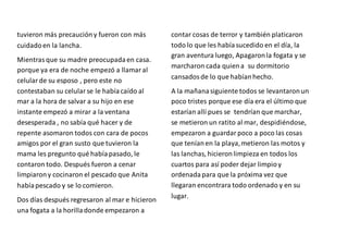 tuvieron más precaucióny fueron con más
cuidadoen la lancha.
Mientrasque su madre preocupadaen casa.
porque ya era de noche empezó a llamaral
celularde su esposo , pero este no
contestaban su celularse le habíacaído al
mar a la hora de salvar a su hijo en ese
instante empezó a mirar a la ventana
desesperada , no sabía qué hacer y de
repente asomaron todos con cara de pocos
amigos por el gran susto que tuvieron la
mama les pregunto qué habíapasado, le
contaron todo. Después fueron a cenar
limpiarony cocinaron el pescado que Anita
habíapescado y se lo comieron.
Dos días después regresaron al mar e hicieron
una fogata a la horilladonde empezaron a
contar cosas de terror y también platicaron
todo lo que les habíasucedido en el día, la
gran aventura luego, Apagaronla fogata y se
marcharon cada quiena su dormitorio
cansadosde lo que habíanhecho.
A la mañanasiguiente todos se levantaronun
poco tristes porque ese día era el último que
estarían allí pues se tendrían que marchar,
se metieron un ratito al mar, despidiéndose,
empezaron a guardarpoco a poco las cosas
que teníanen la playa,metieron las motos y
las lanchas, hicieronlimpieza en todos los
cuartos para así poder dejar limpioy
ordenadapara que la próxima vez que
llegaran encontrara todo ordenado y en su
lugar.
 