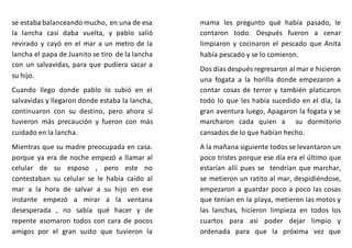 se estaba balanceando mucho, en una de esa
la lancha casi daba vuelta, y pablo salió
revirado y cayó en el mar a un metro de la
lancha el papa de Juanito se tiro de la lancha
con un salvavidas, para que pudiera sacar a
su hijo.
Cuando llego donde pablo lo subió en el
salvavidas y llegaron donde estaba la lancha,
continuaron con su destino, pero ahora sí
tuvieron más precaución y fueron con más
cuidado en la lancha.
Mientras que su madre preocupada en casa.
porque ya era de noche empezó a llamar al
celular de su esposo , pero este no
contestaban su celular se le había caído al
mar a la hora de salvar a su hijo en ese
instante empezó a mirar a la ventana
desesperada , no sabía qué hacer y de
repente asomaron todos con cara de pocos
amigos por el gran susto que tuvieron la
mama les pregunto qué había pasado, le
contaron todo. Después fueron a cenar
limpiaron y cocinaron el pescado que Anita
había pescado y se lo comieron.
Dos días después regresaron al mar e hicieron
una fogata a la horilla donde empezaron a
contar cosas de terror y también platicaron
todo lo que les había sucedido en el día, la
gran aventura luego, Apagaron la fogata y se
marcharon cada quien a su dormitorio
cansados de lo que habían hecho.
A la mañana siguiente todos se levantaron un
poco tristes porque ese día era el último que
estarían allí pues se tendrían que marchar,
se metieron un ratito al mar, despidiéndose,
empezaron a guardar poco a poco las cosas
que tenían en la playa, metieron las motos y
las lanchas, hicieron limpieza en todos los
cuartos para así poder dejar limpio y
ordenada para que la próxima vez que
 