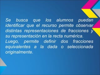 Se busca que los alumnos puedan
identificar que el recurso permite observar
distintas representaciones de fracciones y
su representación en la recta numérica.
Luego, permite definir dos fracciones
equivalentes a la dada o seleccionada
originalmente.
 