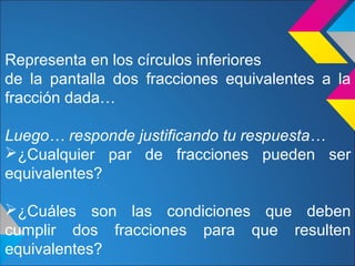 Representa en los círculos inferiores
de la pantalla dos fracciones equivalentes a la
fracción dada…
Luego… responde justificando tu respuesta…
¿Cualquier par de fracciones pueden ser
equivalentes?
¿Cuáles son las condiciones que deben
cumplir dos fracciones para que resulten
equivalentes?
 