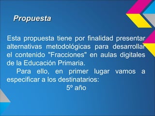 PropuestaPropuesta
Esta propuesta tiene por finalidad presentar
alternativas metodológicas para desarrollar
el contenido "Fracciones" en aulas digitales
de la Educación Primaria.
Para ello, en primer lugar vamos a
especificar a los destinatarios:
5º año
 