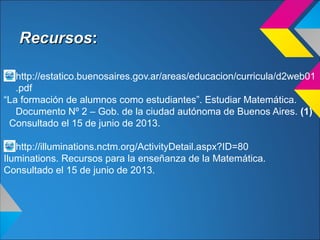 RecursosRecursos::
http://estatico.buenosaires.gov.ar/areas/educacion/curricula/d2web01
.pdf
“La formación de alumnos como estudiantes”. Estudiar Matemática.
Documento Nº 2 – Gob. de la ciudad autónoma de Buenos Aires. (1)
Consultado el 15 de junio de 2013.
http://illuminations.nctm.org/ActivityDetail.aspx?ID=80
Iluminations. Recursos para la enseñanza de la Matemática.
Consultado el 15 de junio de 2013.
 