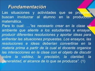 FundamentaciónFundamentación
Las situaciones y actividades que se proponen
buscan involucrar al alumno en la producción
matemática.
Para lo cual: …“es necesario crear en la clase un
ambiente que aliente a los estudiantes a ensayar,
producir diferentes resoluciones y aportar ideas para
enfrentar las situaciones propuestas. Los ensayos, las
resoluciones e ideas deberían convertirse en la
materia prima a partir de la cual el docente organice
las interacciones en la clase con el objeto de discutir
sobre la validez, la precisión, la claridad, la
generalidad, el alcance de lo que se produzca”. (1)
 