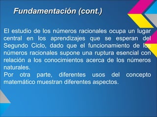 Fundamentación (cont.)Fundamentación (cont.)
El estudio de los números racionales ocupa un lugar
central en los aprendizajes que se esperan del
Segundo Ciclo, dado que el funcionamiento de los
números racionales supone una ruptura esencial con
relación a los conocimientos acerca de los números
naturales.
Por otra parte, diferentes usos del concepto
matemático muestran diferentes aspectos.
 