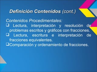 Definición ContenidosDefinición Contenidos (cont.)(cont.)
Contenidos Procedimentales:
 Lectura, interpretación y resolución de
problemas escritos y gráficos con fracciones.
 Lectura, escritura e interpretación de
fracciones equivalentes.
Comparación y ordenamiento de fracciones.
 
