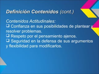 Definición ContenidosDefinición Contenidos (cont.)(cont.)
Contenidos Actitudinales:
 Confianza en sus posibilidades de plantear y
resolver problemas.
 Respeto por el pensamiento ajenos.
 Seguridad en la defensa de sus argumentos
y flexibilidad para modificarlos.
 