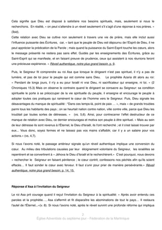 Cela signifie que Dieu est disposé à satisfaire nos besoins spirituels, mais, seulement si nous le
recherchons. En réalité, « on peut s’attendre à un réveil seulement s’il s’agit d’une réponse à nos prières. »
(Íbid).!
Cette relation avec Dieu se cultive non seulement à travers une vie de prière, mais elle inclut aussi
l’influence puissante des Écritures, car, « tant que le peuple de Dieu est dépourvu de l’Esprit de Dieu, il ne
peut apprécier la prédication de la Parole ; mais quand la puissance du Saint-Esprit touche les cœurs, alors
le message présenté ne restera pas sans effet. Guidés par les enseignements des Écritures, grâce au
Saint-Esprit qui se manifeste, et en faisant preuve de prudence, ceux qui assistent à nos réunions feront
une précieuse expérience. » Réveil authentique, notre plus grand besoin, p. 9. !
Puis, le Seigneur fit comprendre au roi Asa que lorsque le dirigeant n’est pas spirituel, il n’y a pas de
lumière, et pas de loi pour le peuple qui est comme sans Dieu.

Le prophète Azaria dit alors au roi:

«  Pendant de longs jours, il n'y a eu pour Israël ni vrai Dieu, ni sacrificateur qui enseigne, ni loi.  » (2
Chroniques 15.3) Mais on observe le contraire quand le dirigeant se consacre au Seigneur: sa condition
spirituelle le porte à se préoccuper de la vie spirituelle du peuple, il enseigne et encourage le peuple à
adopter toutes ces pratiques qui ramènent le cœur de l’homme vers le Seigneur. Puis, Dieu signale les
désavantages du manque de spiritualité : “Dans ces temps-là, point de paix … », mais « de grands troubles
parmi tous les habitants des pays ; on se heurtait nation contre nation, ville contre ville, parce que Dieu les
troublait par toutes sortes de détresses.  »

(vs. 5,6). Ainsi, pour contrecarrer l’effet destructeur de ce

manque de relation avec Dieu, ce dernier encouragea et motiva son peuple à être spirituel. « Mais au sein
de leur détresse ils sont revenus à l'Éternel, le Dieu d'Israël, ils l'ont recherché ; et il s'est laissé trouver par
eux... Vous donc, soyez fermes et ne laissez pas vos mains s'affaiblir, car il y a un salaire pour vos
actions.» (vs. 4,7).!
Si nous l’avons noté, le passage antérieur signale qu’un réveil authentique implique une conversion du
cœur. Au milieu des tribulations causées par leur éloignement volontaire du Seigneur, les israélites se
repentirent et se convertirent à « Jéhova le Dieu d’Israël et le recherchèrent.» C’est pourquoi, nous devons
« rechercher le Seigneur en faisant pénitence ; le cœur contrit, confessons nos péchés afin qu’ils soient
effacés… Il faut sonder le cœur avec ferveur. Il faut s’unir pour prier de manière persévérante.»  Réveil
authentique, notre plus grand besoin, p. 14, 15.!

!
Réponse d’Asa à l’invitation du Seigneur!
Le roi Asa prit courage quand il reçut l’invitation du Seigneur à la spiritualité: «  Après avoir entendu ces
paroles et la prophétie…, Asa s'affermit et fit disparaître les abominations de tout le pays… Il restaura
l'autel de l'Éternel...»(v. 8). Si nous l’avons noté, après le réveil survint une profonde réforme qui impliqua

2!
Église Adventiste du septième jour - Fédération de la Martinique

 